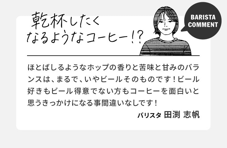 バリスタコメント「乾杯したくなるようなコーヒー！？」ほとばしるようなホップの香りと苦味と甘みのバランスは、まるで、いやビールそのものです！ビール好きもビール得意でない方もコーヒーを面白いと思うきっかけになる事間違いなしです！（バリスタ 田渕 志帆）